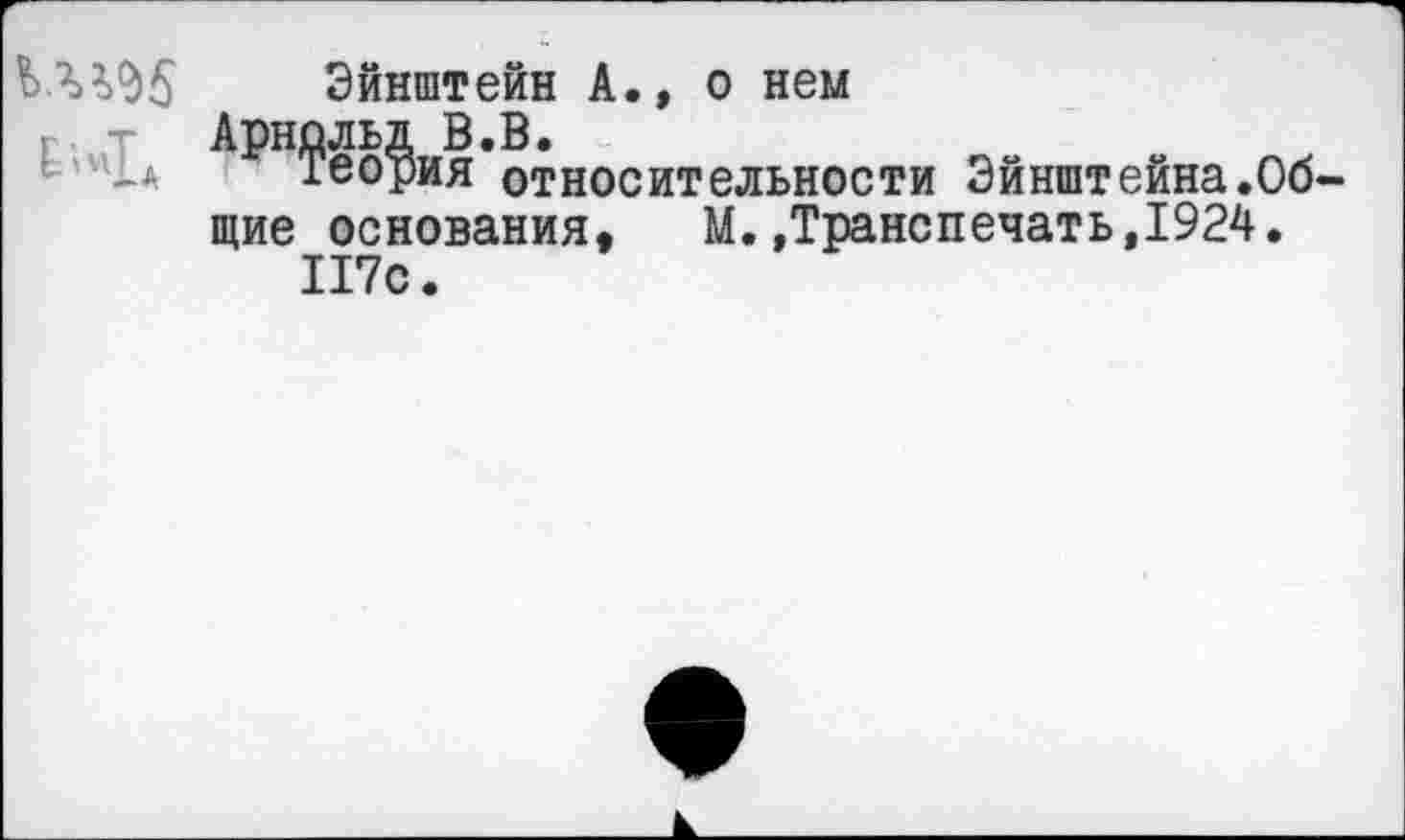 ﻿Эйнштейн А., о нем Арнольд В.В.
_а хеория относительности Эйнштейна.Общие основания, М.»Транспечать,1924.
П7с.